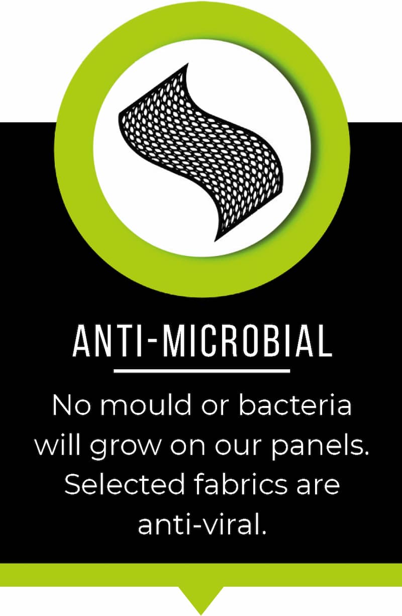 Anti microbial. No mould or bacteria will grow on our panels. Selected fabrics are anti-viral.